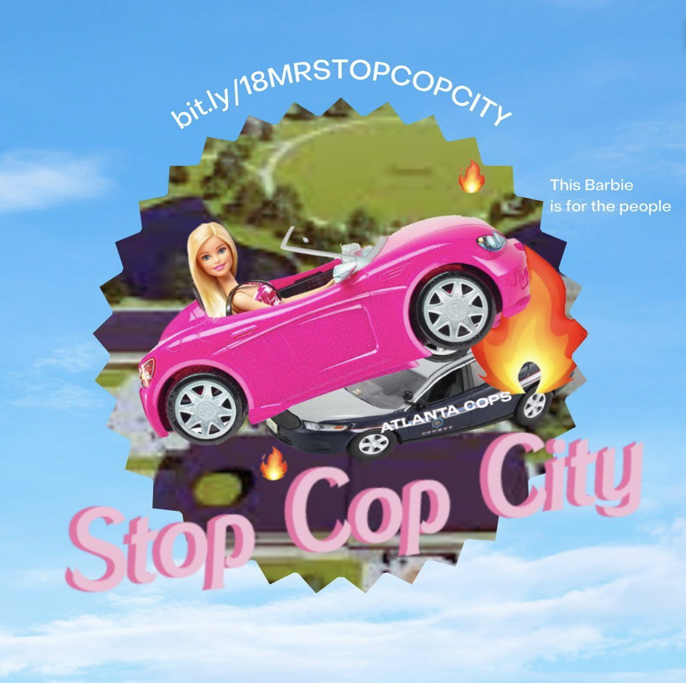 Cloudy sky background with the Barbie doll riding a pink car, with a fire and an "Atlanta Cops" car under the car, like she is driving over it. Behind her is a green shape of the Cop City grounds. On the right side in white says, "This Barbie is for the people". Above says "bit.ly/18MRSTOPCOPCITY" a nd in front of the green shape in pink says, " Stop Cop City".